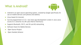What is Android?
 Android is an open source operating system, created by Google specifically for
use on mobile devices (cell phones and tablets)
 Linux based (2.6 kernel)
 Can be programmed in C/C++ but most app development is done in Java (Java
access to C Libraries via JNI (Java Native Interface))
 Supports Bluetooth, Wi-Fi, and 3G and 4G networking
 Software Stack for Mobile Devices
 Open Source Project
 Open Handset Alliance
 