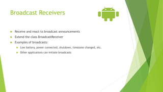 Broadcast Receivers
 Receive and react to broadcast announcements
 Extend the class BroadcastReceiver
 Examples of broadcasts:
 Low battery, power connected, shutdown, timezone changed, etc.
 Other applications can initiate broadcasts
 