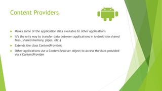 Content Providers
 Makes some of the application data available to other applications
 It’s the only way to transfer data between applications in Android (no shared
files, shared memory, pipes, etc.)
 Extends the class ContentProvider;
 Other applications use a ContentResolver object to access the data provided
via a ContentProvider
 