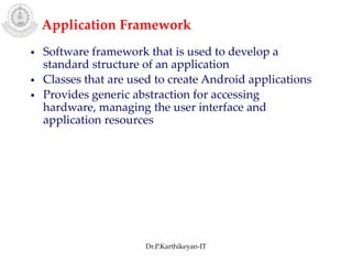 Application Framework
• Software framework that is used to develop a
standard structure of an application
• Classes that are used to create Android applications
• Provides generic abstraction for accessing
hardware, managing the user interface and
application resources
Dr.P.Karthikeyan-IT
 