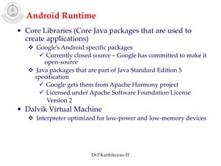 Android Runtime
• Core Libraries (Core Java packages that are used to
create applications)
 Google’s Android specific packages
 Currently closed source – Google has committed to make it
open-source
 Java packages that are part of Java Standard Edition 5
specification
 Google gets them from Apache Harmony project
 Licensed under Apache Software Foundation License
Version 2
• Dalvik Virtual Machine
 Interpreter optimized for low-power and low-memory devices
Dr.P.Karthikeyan-IT
 