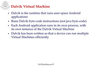 Dalvik Virtual Machine
• Dalvik is the runtime that runs user-space Android
applications
• Runs Dalvik byte-code instructions (not java byte-code)
• Each Android application runs in its own process, with
its own instance of the Dalvik Virtual Machine
• Dalvik has been written so that a device can run multiple
Virtual Machines efficiently
Dr.P.Karthikeyan-IT
 