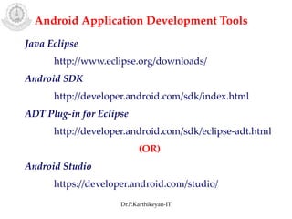 Android Application Development Tools
Java Eclipse
http://www.eclipse.org/downloads/
Android SDK
http://developer.android.com/sdk/index.html
ADT Plug-in for Eclipse
http://developer.android.com/sdk/eclipse-adt.html
(OR)
Android Studio
https://developer.android.com/studio/
Dr.P.Karthikeyan-IT
 