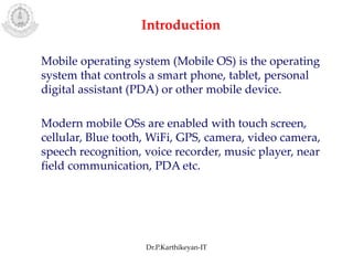Mobile operating system (Mobile OS) is the operating
system that controls a smart phone, tablet, personal
digital assistant (PDA) or other mobile device.
Modern mobile OSs are enabled with touch screen,
cellular, Blue tooth, WiFi, GPS, camera, video camera,
speech recognition, voice recorder, music player, near
field communication, PDA etc.
Introduction
Dr.P.Karthikeyan-IT
 