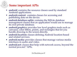 • android: contains the resource classes used by standard
Android applications.
• android.content: contains classes for accessing and
publishing data on the device.
• android.database.sqlite: contains the SQLite database
management classes that an application would use to manage
its own private database.
• android.graphics: provides low level graphics tools such as
canvases, color filters, points, and rectangles that let you
handle drawing to the screen directly.
• android.location: classes defining Android location-based
and related services.
• android.media: provides classes that manage various media
interfaces in audio and video.
• android.net: classes that help with network access, beyond the
normal java.net.* APIs.
Some important APIs
Dr.P.Karthikeyan-IT
 