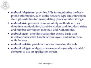 • android.telephony: provides APIs for monitoring the basic
phone information, such as the network type and connection
state, plus utilities for manipulating phone number strings.
• android.util: provides common utility methods such as
date/time manipulation, base64 encoders and decoders, string
and number conversion methods, and XML utilities.
• android.view: provides classes that expose basic user
interface classes that handle screen layout and interaction
with the user.
• android.webkit: provides tools for browsing the web.
• android.widget: widget package contains (mostly visual) UI
elements to use on application screen.
Dr.P.Karthikeyan-IT
 