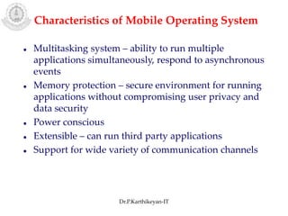  Multitasking system – ability to run multiple
applications simultaneously, respond to asynchronous
events
 Memory protection – secure environment for running
applications without compromising user privacy and
data security
 Power conscious
 Extensible – can run third party applications
 Support for wide variety of communication channels
Characteristics of Mobile Operating System
Dr.P.Karthikeyan-IT
 