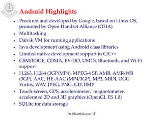  Procured and developed by Google, based on Linux OS,
promoted by Open Handset Alliance (OHA)
 Multitasking
 Dalvik VM for running applications
 Java development using Android class libraries
 Limited native development support in C/C++
• GSM/EDGE, CDMA, EV-DO, UMTS, Bluetooth, and Wi-Fi
support
• H.263, H.264 (3GP/MP4), MPEG-4 SP, AMR, AMR-WB
(3GP), AAC, HE-AAC (MP4/3GP), MP3, MIDI, OGG
Vorbis, WAV, JPEG, PNG, GIF, BMP
• Touch-screen, GPS, accelerometer, magnetometer,
accelerated 2D and 3D graphics (OpenGL ES 1.0)
• SQLite for data storage
Android Highlights
Dr.P.Karthikeyan-IT
 