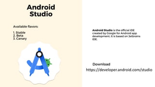 Android
Studio
Available flavors:
1. Stable
2. Beta
3. Canary
Android Studio is the official IDE
created by Google for Android app
development. It is based on Jetbrains
IDE.
https://developer.android.com/studio
Download
 