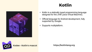 Kotlin
https://kotlinlang.org
• Kotlin is a statically typed programming language
designed for the JVM (Java Virtual Machine).
• Official language for Android development, fully
supported by Google.
• Supports multiplatform.
Kodee – Kotlin’s mascot
 