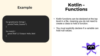 Kotlin –
Functions
• Kotlin functions can be declared at the top
level in a file, meaning you do not need to
create a class to hold a function.
• You must explicitly declare if a variable can
hold null values.
Example
fun greet(name: String) {
println("Hello, $name!")
}
fun main() {
greet("Bob") // Output: Hello, Bob!
}
 