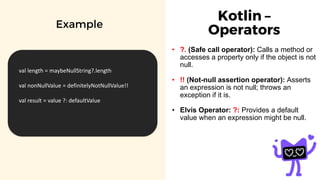 Kotlin –
Operators
• ?. (Safe call operator): Calls a method or
accesses a property only if the object is not
null.
• !! (Not-null assertion operator): Asserts
an expression is not null; throws an
exception if it is.
• Elvis Operator: ?: Provides a default
value when an expression might be null.
Example
val length = maybeNullString?.length
val nonNullValue = definitelyNotNullValue!!
val result = value ?: defaultValue
 