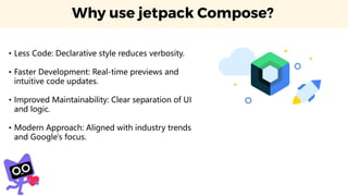 Why use jetpack Compose?
• Less Code: Declarative style reduces verbosity.
• Faster Development: Real-time previews and
intuitive code updates.
• Improved Maintainability: Clear separation of UI
and logic.
• Modern Approach: Aligned with industry trends
and Google's focus.
 