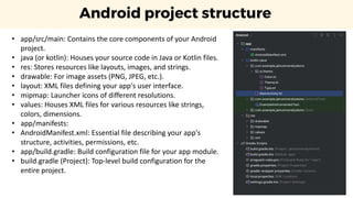 Android project structure
• app/src/main: Contains the core components of your Android
project.
• java (or kotlin): Houses your source code in Java or Kotlin files.
• res: Stores resources like layouts, images, and strings.
• drawable: For image assets (PNG, JPEG, etc.).
• layout: XML files defining your app's user interface.
• mipmap: Launcher icons of different resolutions.
• values: Houses XML files for various resources like strings,
colors, dimensions.
• app/manifests:
• AndroidManifest.xml: Essential file describing your app's
structure, activities, permissions, etc.
• app/build.gradle: Build configuration file for your app module.
• build.gradle (Project): Top-level build configuration for the
entire project.
 