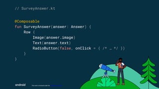 This work is licensed under the Apache 2.0 License
@Composable
fun SurveyAnswer(answer: Answer) {
Row {
Image(answer.image)
Text(answer.text)
RadioButton(false, onClick = { /* … */ })
}
}
// SurveyAnswer.kt
 