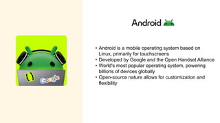 • Android is a mobile operating system based on
Linux, primarily for touchscreens
• Developed by Google and the Open Handset Alliance
• World's most popular operating system, powering
billions of devices globally
• Open-source nature allows for customization and
flexibility
 