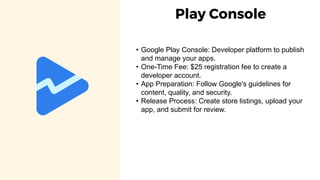 Play Console
• Google Play Console: Developer platform to publish
and manage your apps.
• One-Time Fee: $25 registration fee to create a
developer account.
• App Preparation: Follow Google's guidelines for
content, quality, and security.
• Release Process: Create store listings, upload your
app, and submit for review.
 
