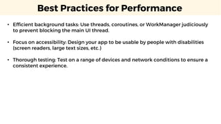 Best Practices for Performance
• Efficient background tasks: Use threads, coroutines, or WorkManager judiciously
to prevent blocking the main UI thread.
• Focus on accessibility: Design your app to be usable by people with disabilities
(screen readers, large text sizes, etc.)
• Thorough testing: Test on a range of devices and network conditions to ensure a
consistent experience.
 