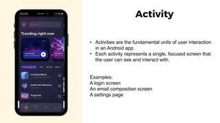 • Activities are the fundamental units of user interaction
in an Android app.
• Each activity represents a single, focused screen that
the user can see and interact with.
Examples:
A login screen
An email composition screen
A settings page
Activity
 