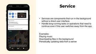 • Services are components that run in the background
without a direct user interface.
• Handle long-running tasks or operations that need to
continue even if the user switches away from the app.
Examples:
Playing music
Downloading files in the background
Periodically updating data from a server
Service
 