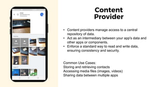 • Content providers manage access to a central
repository of data.
• Act as an intermediary between your app's data and
other apps or components.
• Enforce a standard way to read and write data,
ensuring consistency and security.
Common Use Cases:
Storing and retrieving contacts
Accessing media files (images, videos)
Sharing data between multiple apps
Content
Provider
 