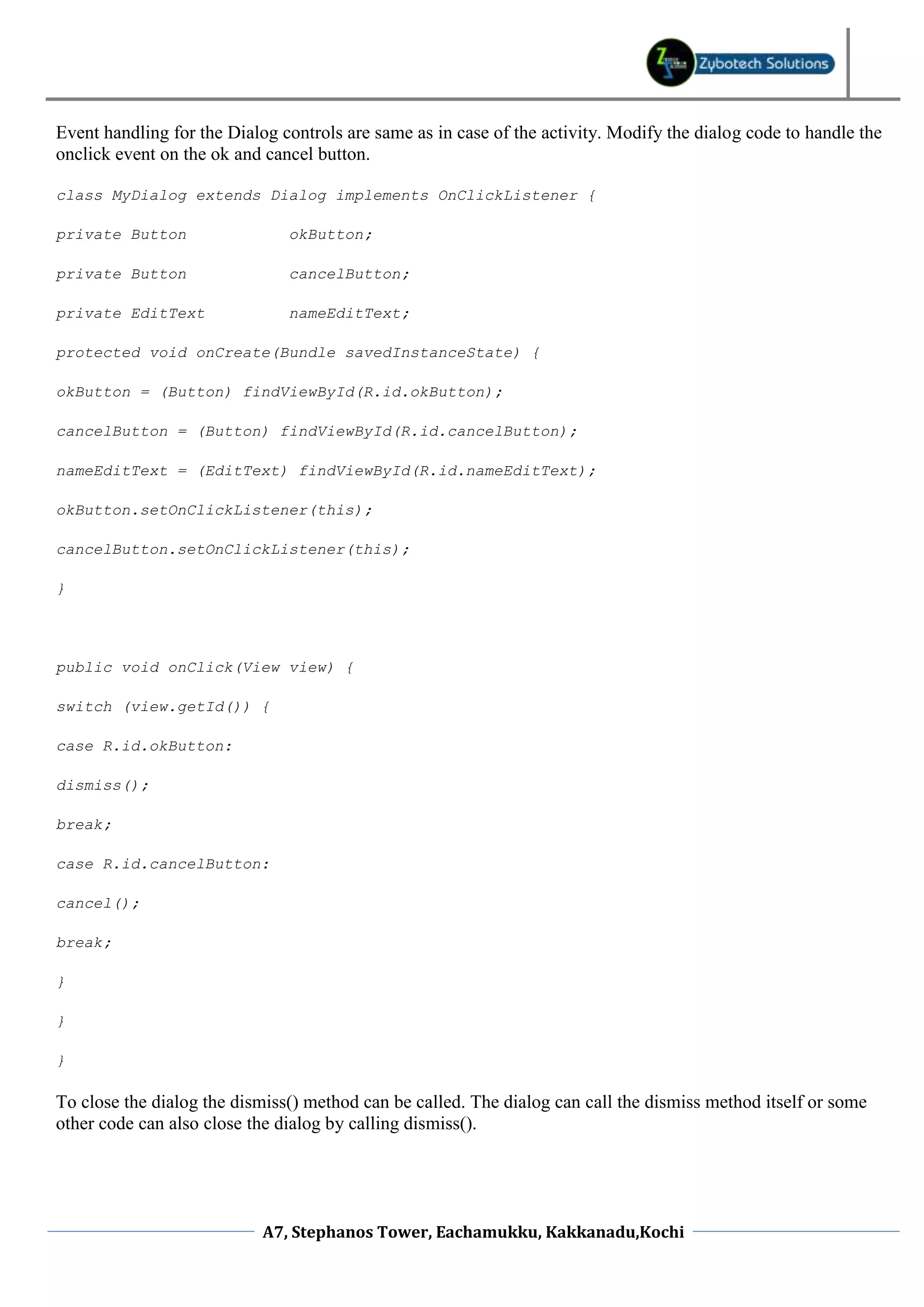 Event handling for the Dialog controls are same as in case of the activity. Modify the dialog code to handle the onclick event on the ok and cancel button. class MyDialog extends Dialog implements OnClickListener { private Button okButton; private Button cancelButton; private EditText nameEditText; protected void onCreate(Bundle savedInstanceState) { okButton = (Button) findViewById(R.id.okButton); cancelButton = (Button) findViewById(R.id.cancelButton); nameEditText = (EditText) findViewById(R.id.nameEditText); okButton.setOnClickListener(this); cancelButton.setOnClickListener(this); } public void onClick(View view) { switch (view.getId()) { case R.id.okButton: dismiss(); break; case R.id.cancelButton: cancel(); break; } } } To close the dialog the dismiss() method can be called. The dialog can call the dismiss method itself or some other code can also close the dialog by calling dismiss(). A7, Stephanos Tower, Eachamukku, Kakkanadu,Kochi 