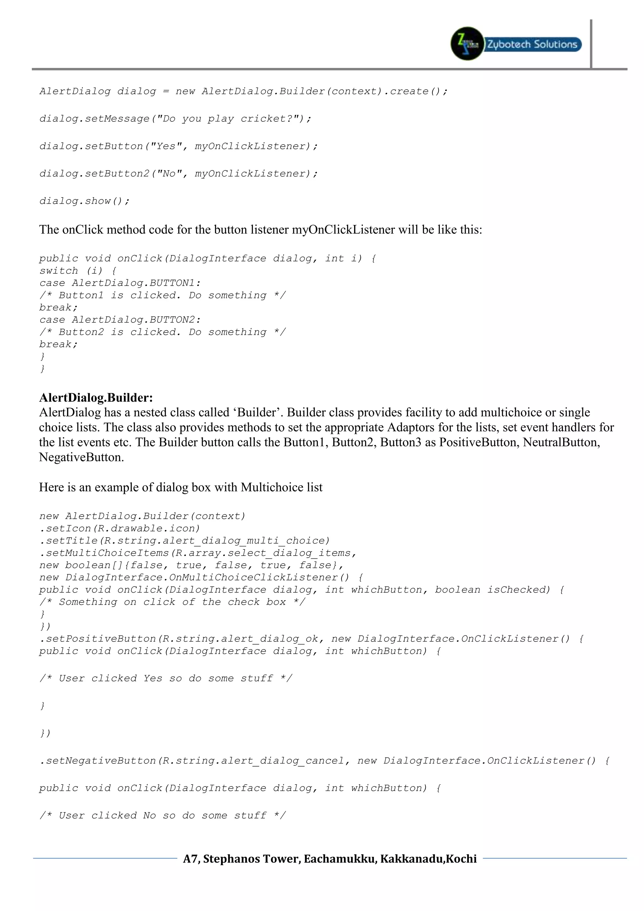 AlertDialog dialog = new AlertDialog.Builder(context).create(); dialog.setMessage("Do you play cricket?"); dialog.setButton("Yes", myOnClickListener); dialog.setButton2("No", myOnClickListener); dialog.show(); The onClick method code for the button listener myOnClickListener will be like this: public void onClick(DialogInterface dialog, int i) { switch (i) { case AlertDialog.BUTTON1: /* Button1 is clicked. Do something */ break; case AlertDialog.BUTTON2: /* Button2 is clicked. Do something */ break; } } AlertDialog.Builder: AlertDialog has a nested class called ‘Builder’. Builder class provides facility to add multichoice or single choice lists. The class also provides methods to set the appropriate Adaptors for the lists, set event handlers for the list events etc. The Builder button calls the Button1, Button2, Button3 as PositiveButton, NeutralButton, NegativeButton. Here is an example of dialog box with Multichoice list new AlertDialog.Builder(context) .setIcon(R.drawable.icon) .setTitle(R.string.alert_dialog_multi_choice) .setMultiChoiceItems(R.array.select_dialog_items, new boolean[]{false, true, false, true, false}, new DialogInterface.OnMultiChoiceClickListener() { public void onClick(DialogInterface dialog, int whichButton, boolean isChecked) { /* Something on click of the check box */ } }) .setPositiveButton(R.string.alert_dialog_ok, new DialogInterface.OnClickListener() { public void onClick(DialogInterface dialog, int whichButton) { /* User clicked Yes so do some stuff */ } }) .setNegativeButton(R.string.alert_dialog_cancel, new DialogInterface.OnClickListener() { public void onClick(DialogInterface dialog, int whichButton) { /* User clicked No so do some stuff */ A7, Stephanos Tower, Eachamukku, Kakkanadu,Kochi 
