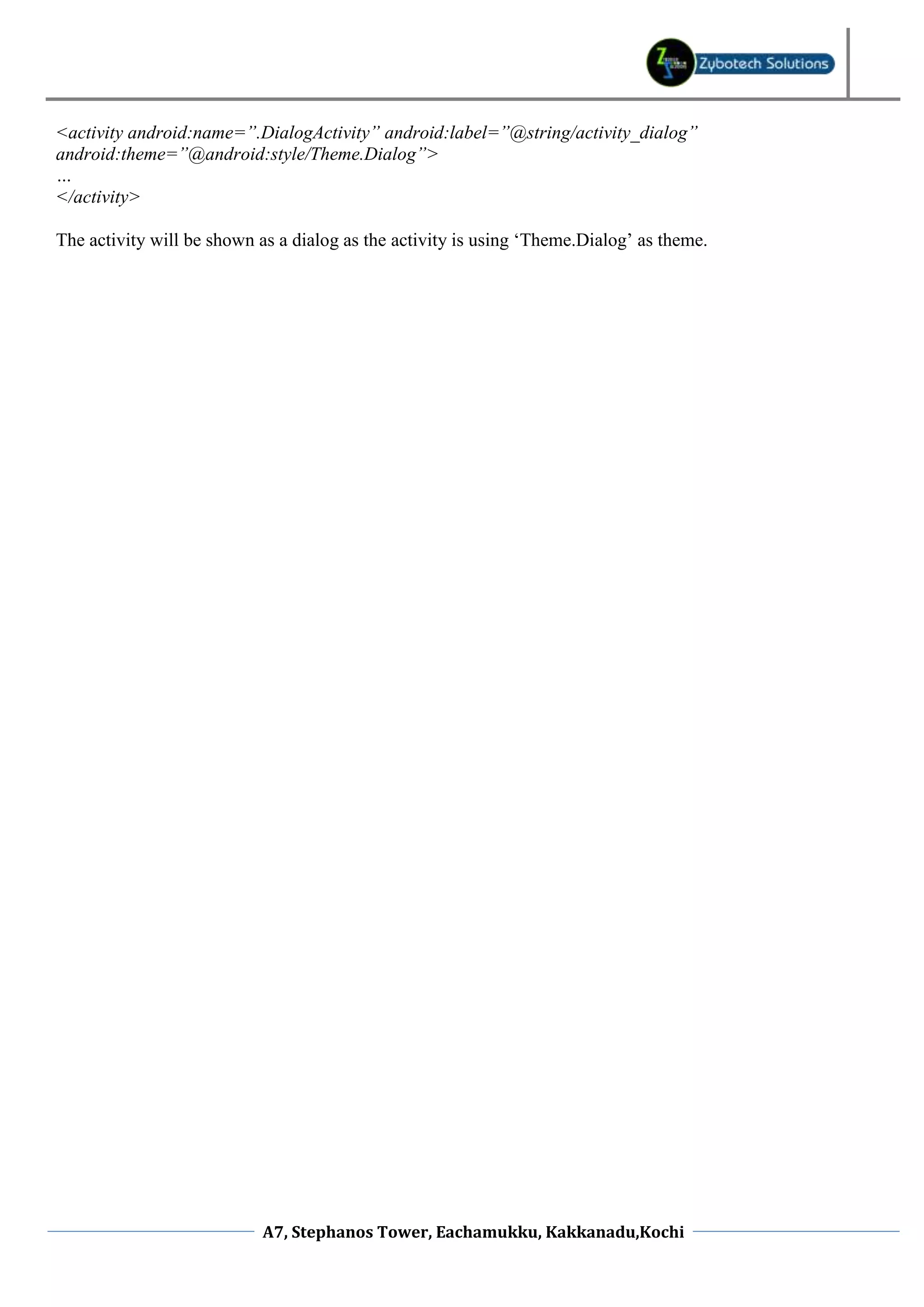 <activity android:name=”.DialogActivity” android:label=”@string/activity_dialog” android:theme=”@android:style/Theme.Dialog”> … </activity> The activity will be shown as a dialog as the activity is using ‘Theme.Dialog’ as theme. A7, Stephanos Tower, Eachamukku, Kakkanadu,Kochi 
