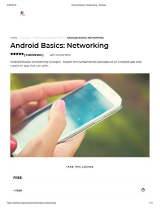 4/26/2019 Android Basics: Networking - Edukite
https://edukite.org/course/android-basics-networking/ 1/11
HOME / COURSE / PERSONAL DEVELOPMENT / ANDROID BASICS: NETWORKING
Android Basics: Networking
( 9 REVIEWS ) 475 STUDENTS
Android Basics: Networking (Google)   Master the fundamental concepts of an Android app and
create an app that can give …

FREE
1 YEAR
TAKE THIS COURSE
 