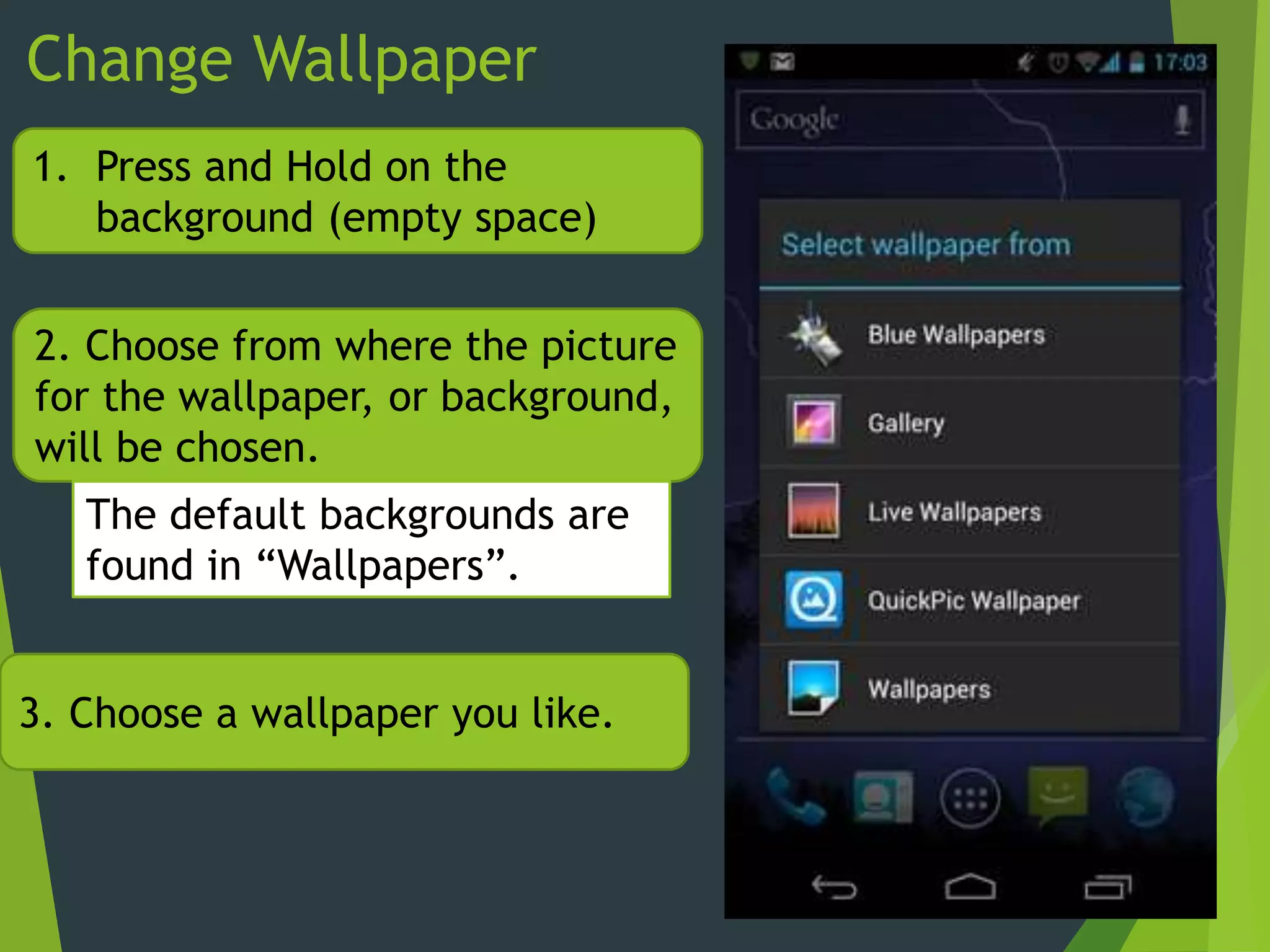 Change Wallpaper
1. Press and Hold on the
background (empty space)
2. Choose from where the picture
for the wallpaper, or background,
will be chosen.
The default backgrounds are
found in “Wallpapers”.
3. Choose a wallpaper you like.
 