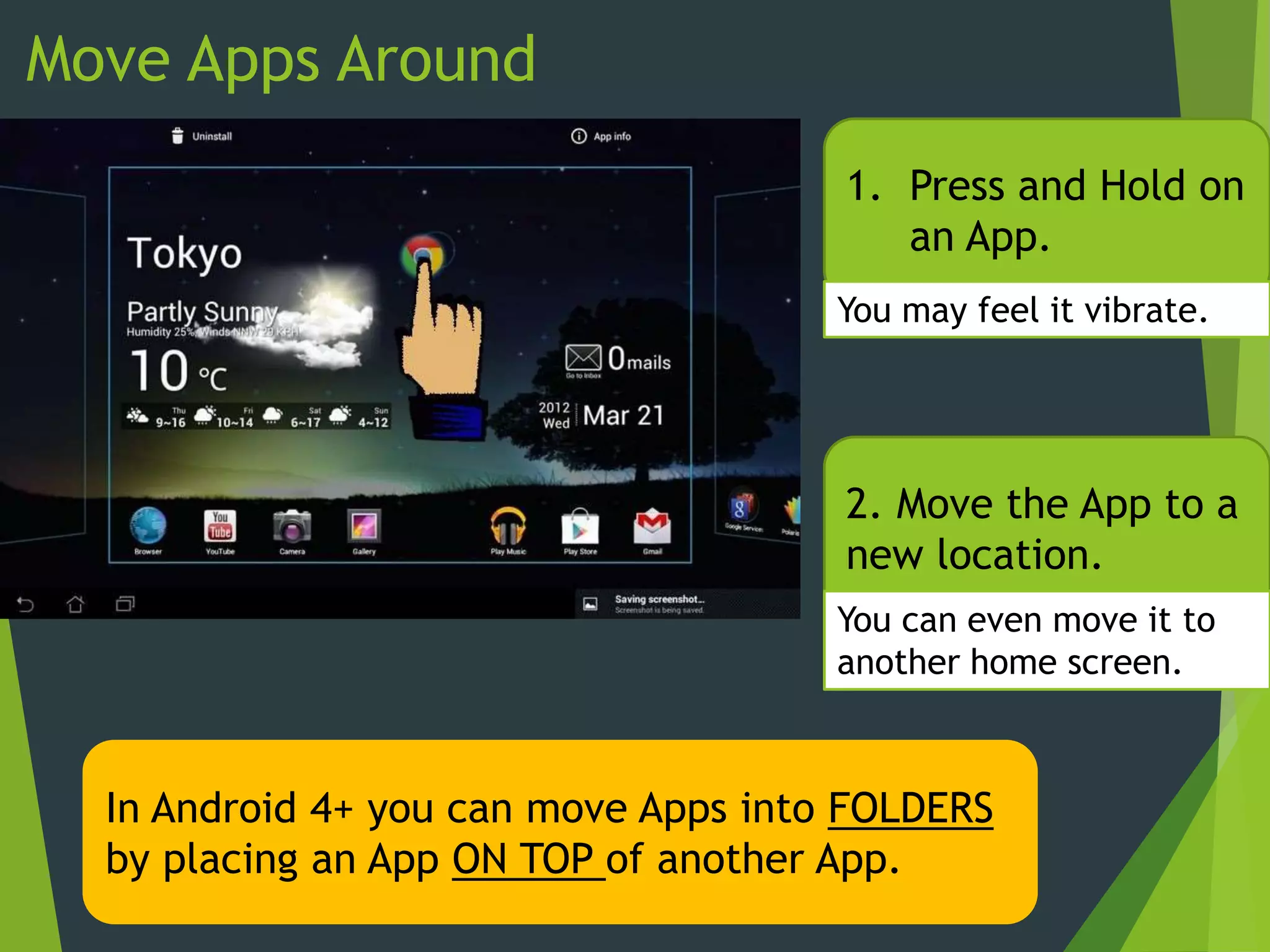 Move Apps Around
1. Press and Hold on
an App.
2. Move the App to a
new location.
You may feel it vibrate.
You can even move it to
another home screen.
In Android 4+ you can move Apps into FOLDERS
by placing an App ON TOP of another App.
 