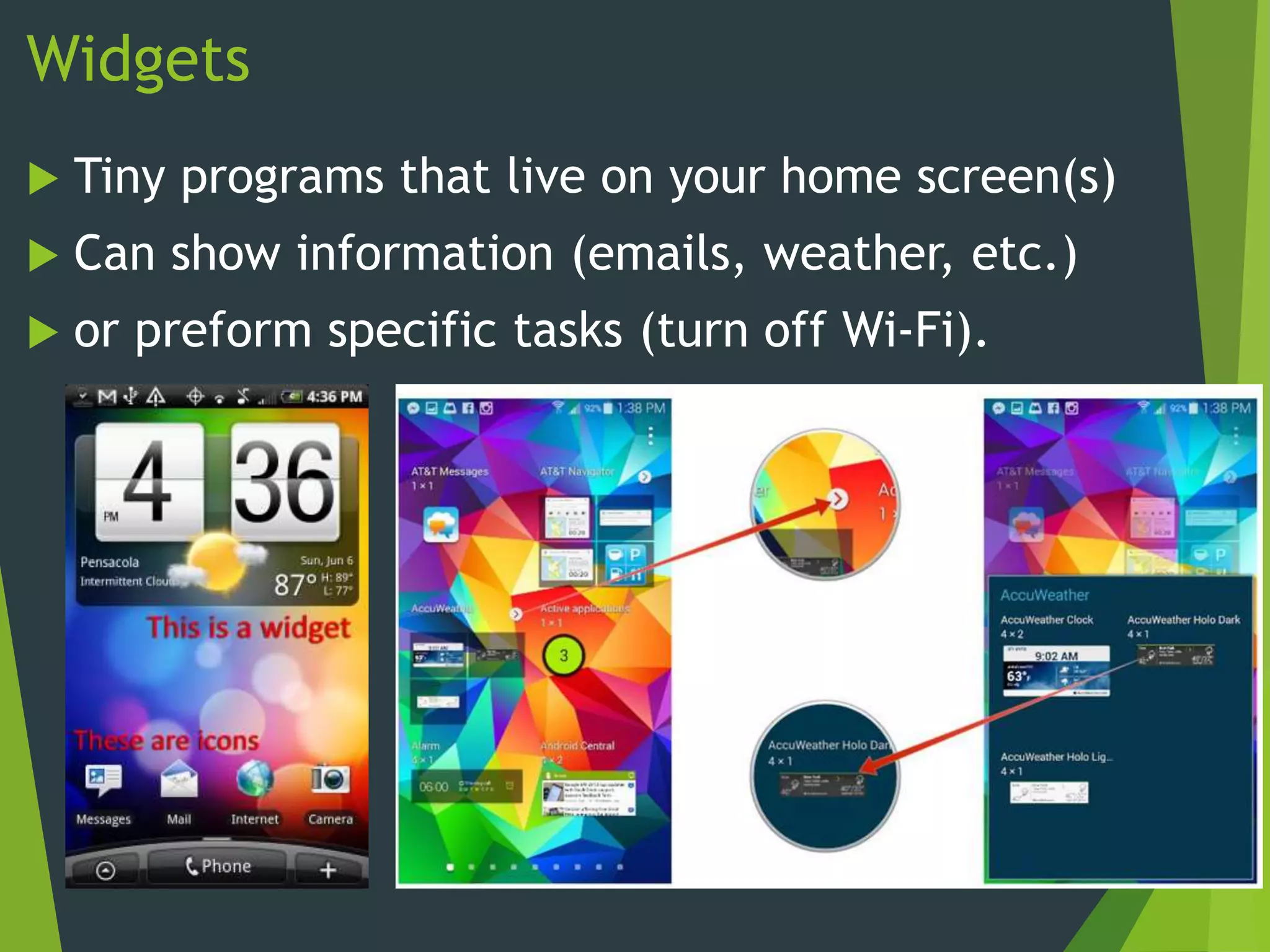 Widgets
 Tiny programs that live on your home screen(s)
 Can show information (emails, weather, etc.)
 or preform specific tasks (turn off Wi-Fi).
 