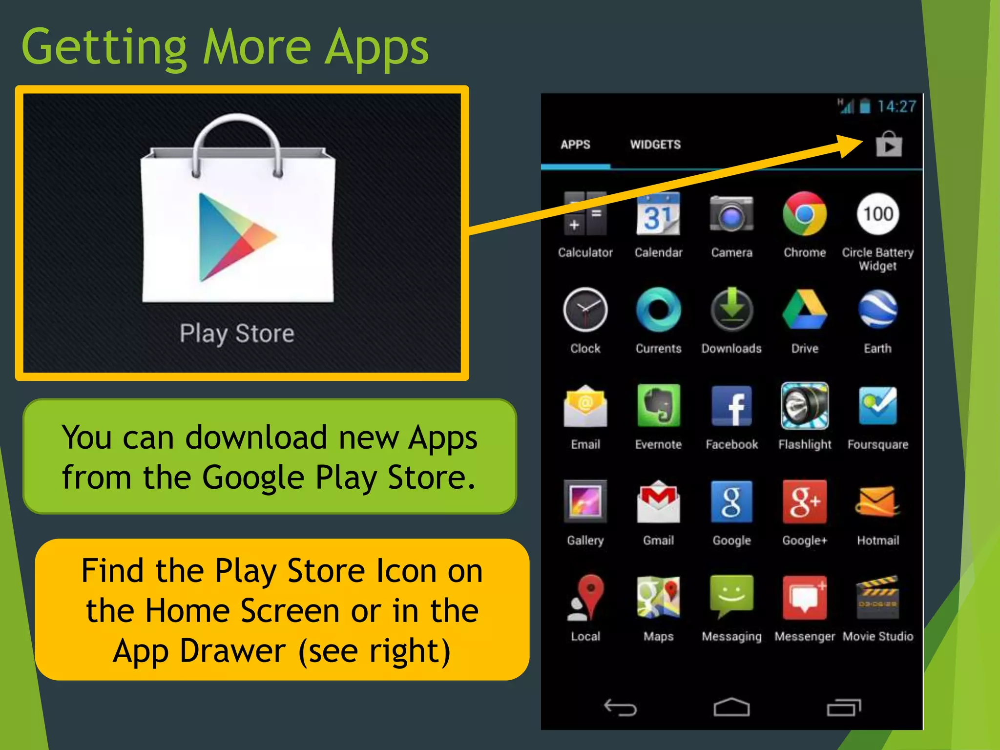 Getting More Apps
You can download new Apps
from the Google Play Store.
Find the Play Store Icon on
the Home Screen or in the
App Drawer (see right)
 