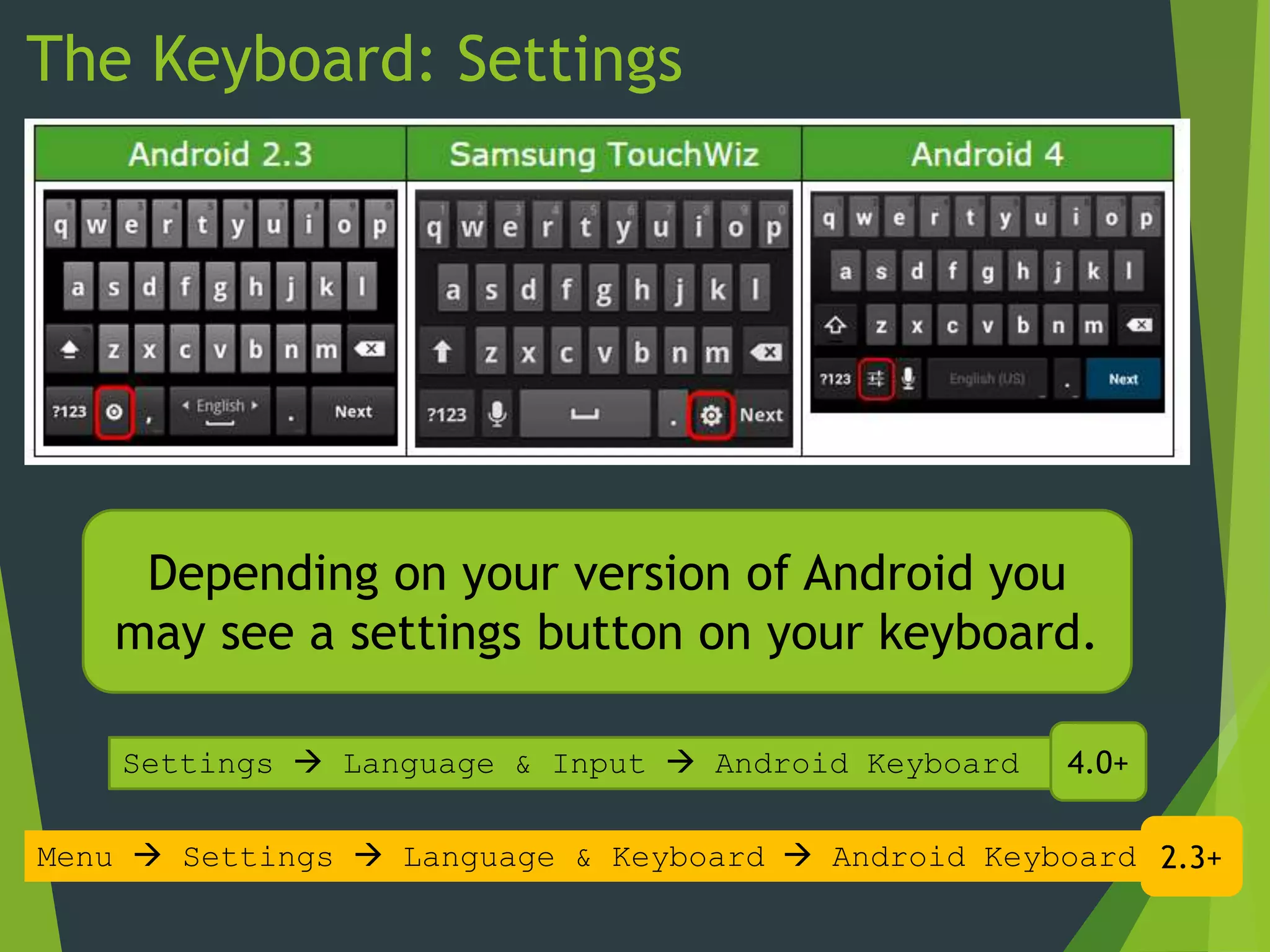 The Keyboard: Settings
Depending on your version of Android you
may see a settings button on your keyboard.
Menu  Settings  Language & Keyboard  Android Keyboard
Settings  Language & Input  Android Keyboard 4.0+
2.3+
 