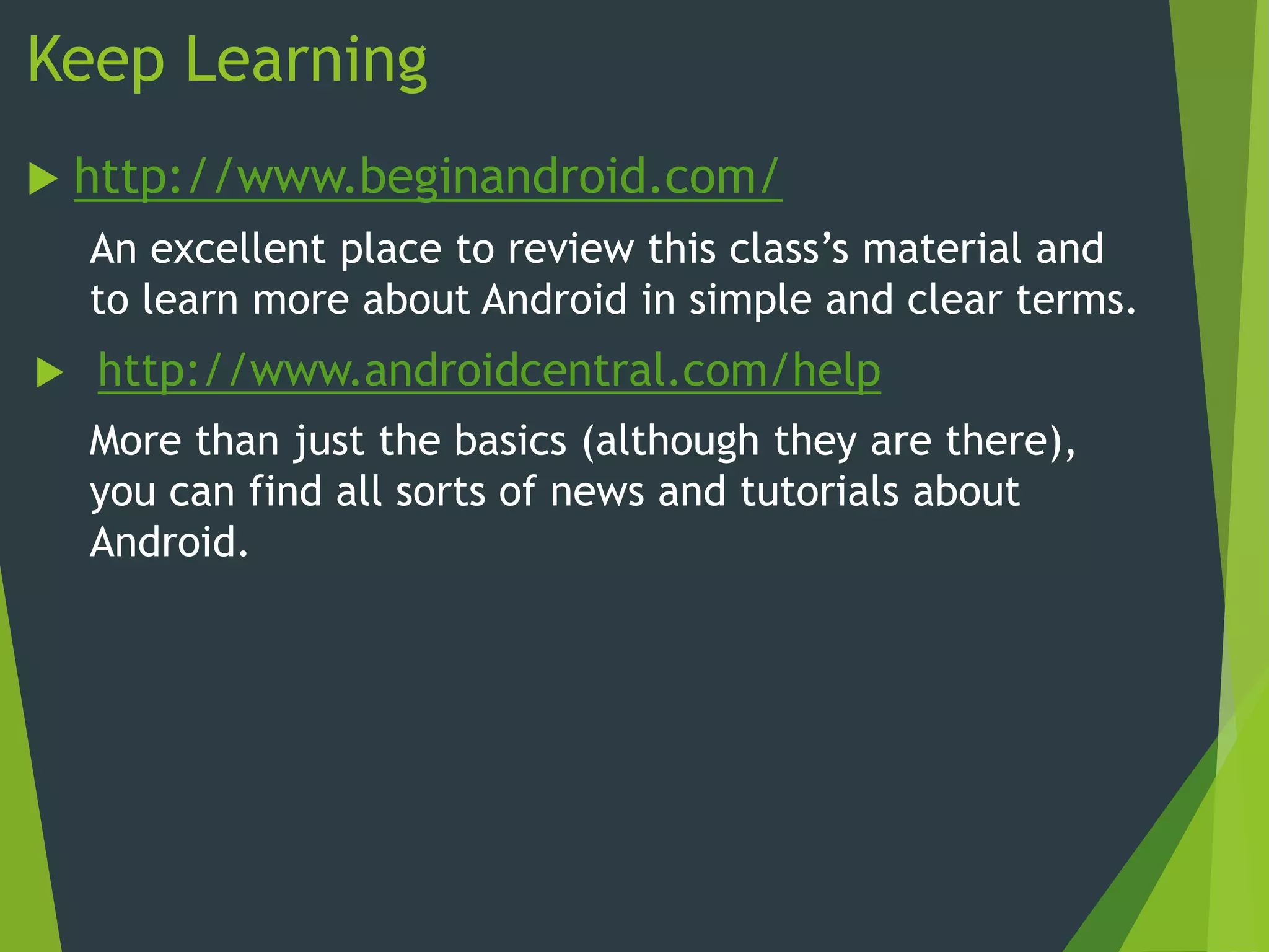 Keep Learning
 http://www.beginandroid.com/
An excellent place to review this class’s material and
to learn more about Android in simple and clear terms.
 http://www.androidcentral.com/help
More than just the basics (although they are there),
you can find all sorts of news and tutorials about
Android.
 