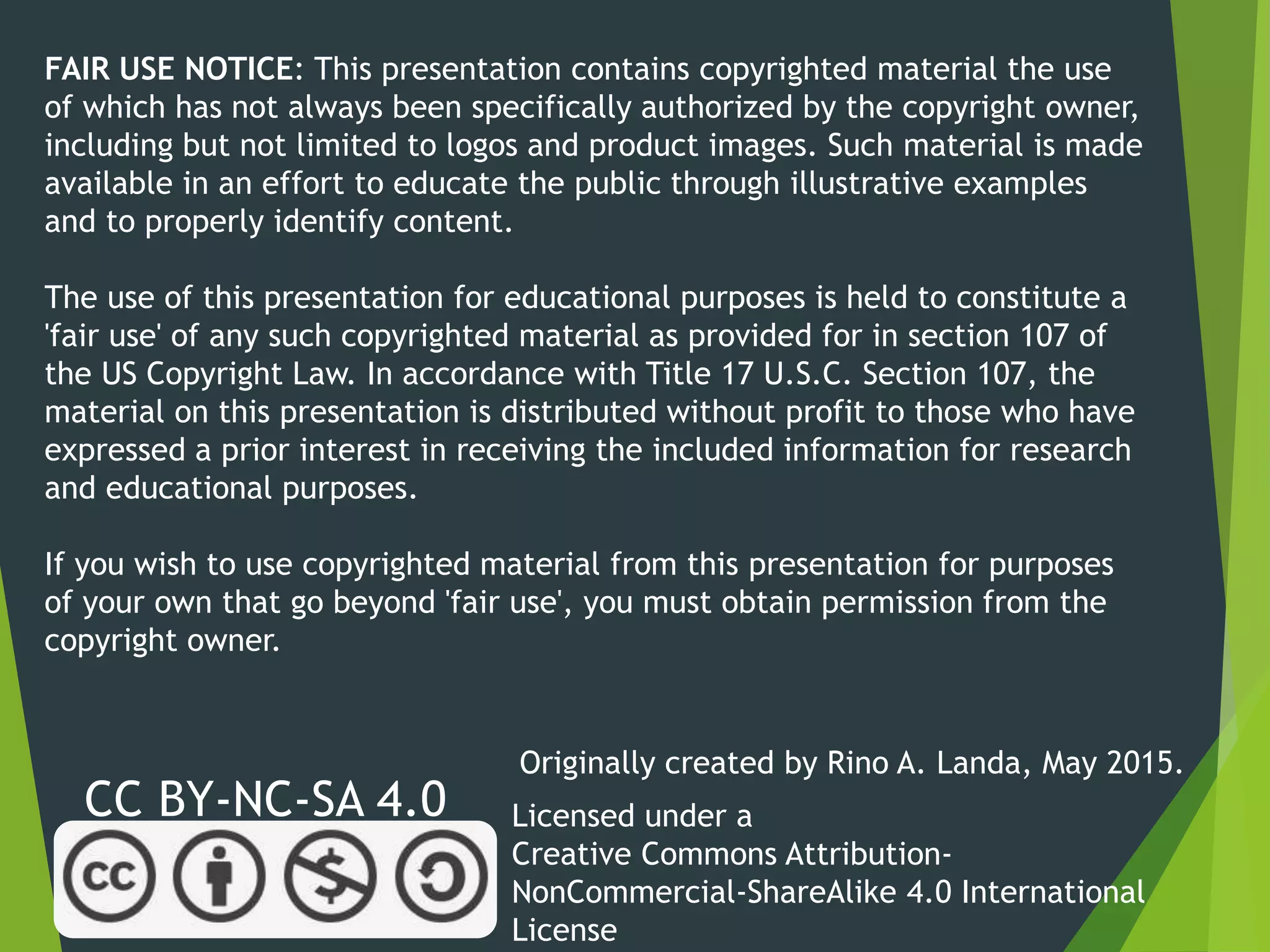 FAIR USE NOTICE: This presentation contains copyrighted material the use
of which has not always been specifically authorized by the copyright owner,
including but not limited to logos and product images. Such material is made
available in an effort to educate the public through illustrative examples
and to properly identify content.
The use of this presentation for educational purposes is held to constitute a
'fair use' of any such copyrighted material as provided for in section 107 of
the US Copyright Law. In accordance with Title 17 U.S.C. Section 107, the
material on this presentation is distributed without profit to those who have
expressed a prior interest in receiving the included information for research
and educational purposes.
If you wish to use copyrighted material from this presentation for purposes
of your own that go beyond 'fair use', you must obtain permission from the
copyright owner.
CC BY-NC-SA 4.0 Licensed under a
Creative Commons Attribution-
NonCommercial-ShareAlike 4.0 International
License
Originally created by Rino A. Landa, May 2015.
 