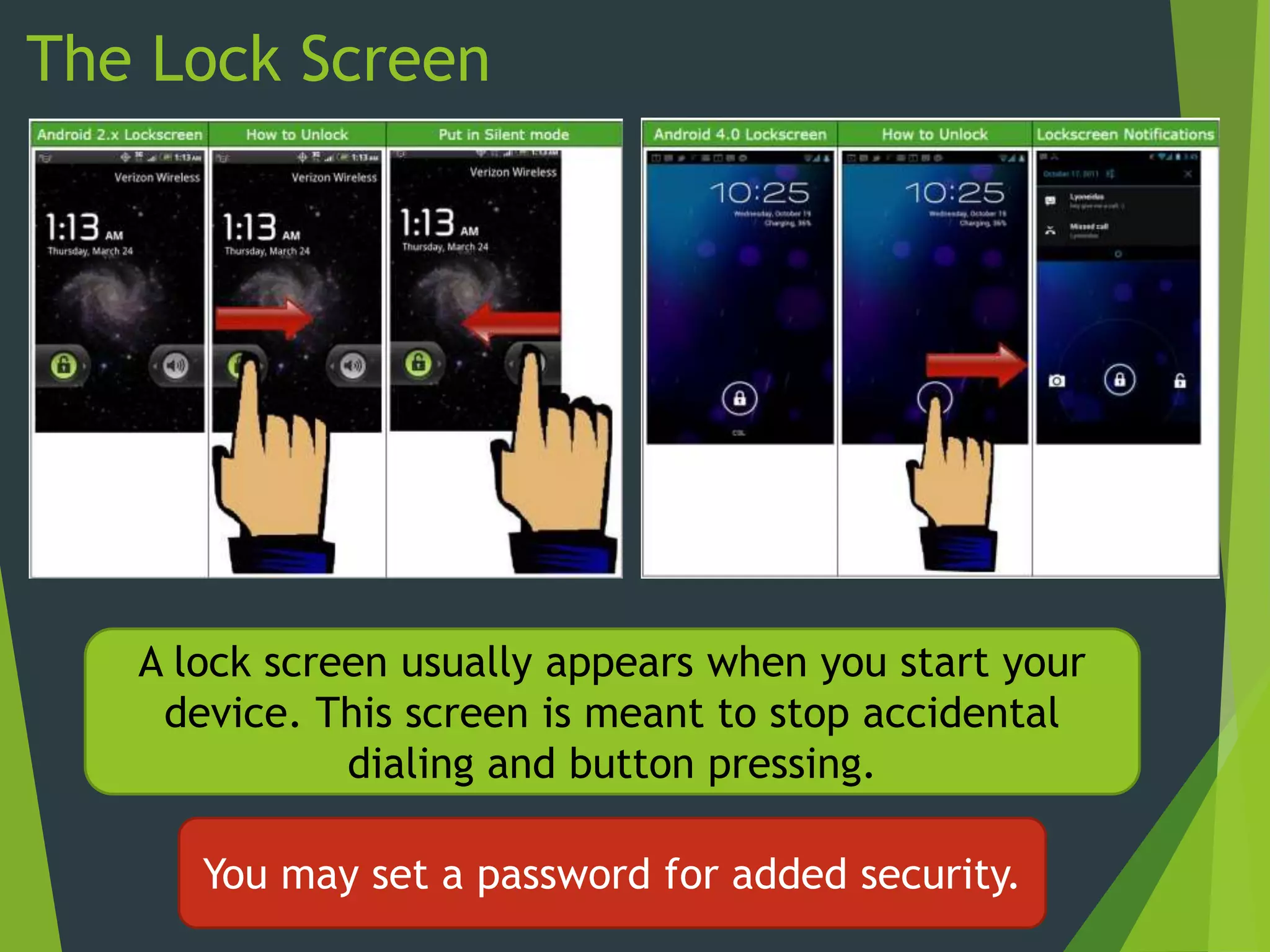 The Lock Screen
A lock screen usually appears when you start your
device. This screen is meant to stop accidental
dialing and button pressing.
You may set a password for added security.
 