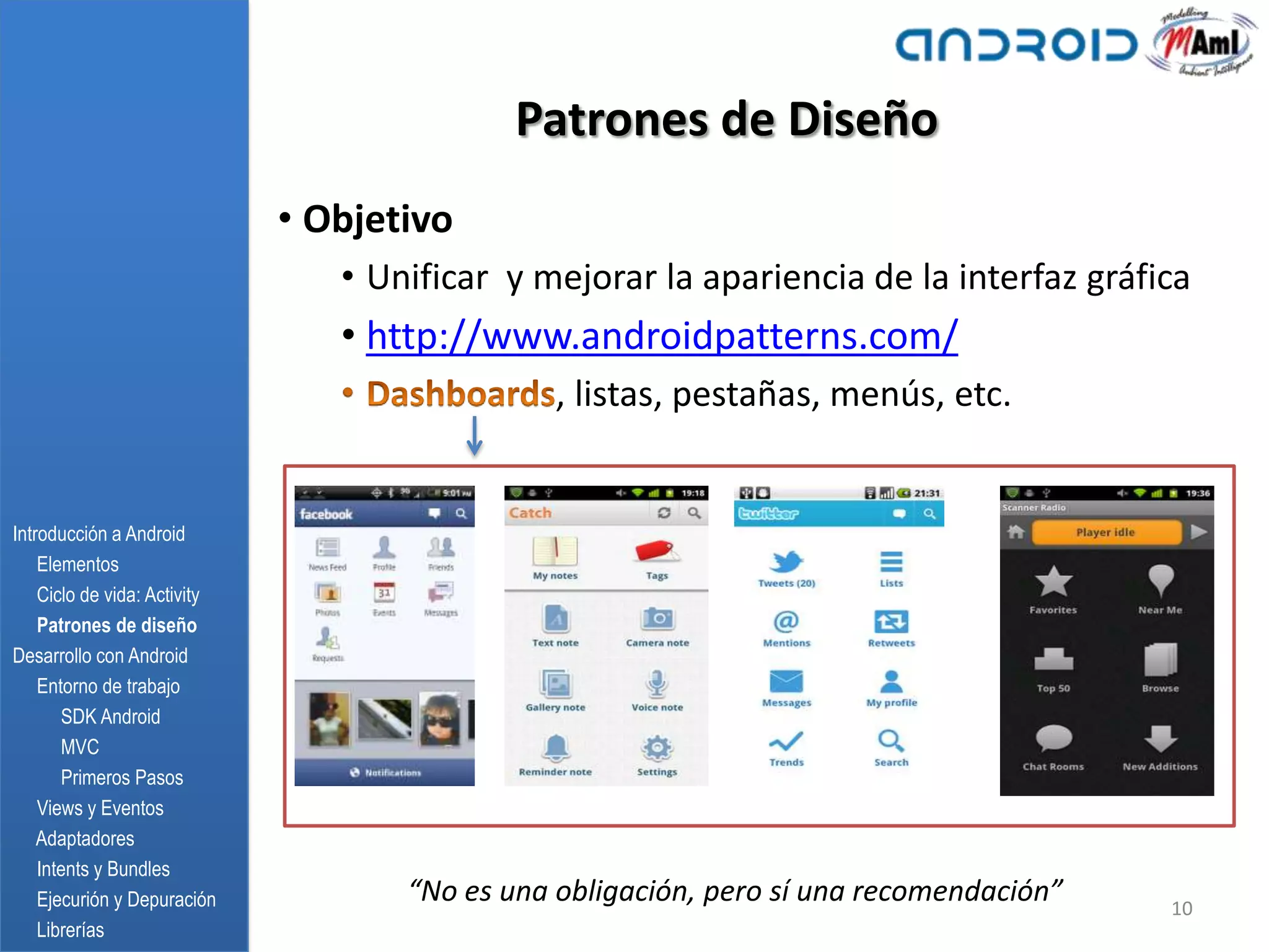 Patrones de Diseño
                              • Objetivo
                                 • Unificar y mejorar la apariencia de la interfaz gráfica
                                 • http://www.androidpatterns.com/
                                                , listas, pestañas, menús, etc.


Introducción a Android
    Elementos
    Ciclo de vida: Activity
    Patrones de diseño
Desarrollo con Android
    Entorno de trabajo
       SDK Android
       MVC
       Primeros Pasos
    Views y Eventos
    Adaptadores
    Intents y Bundles
    Ejecurión y Depuración           “No es una obligación, pero sí una recomendación”   10
    Librerías
 