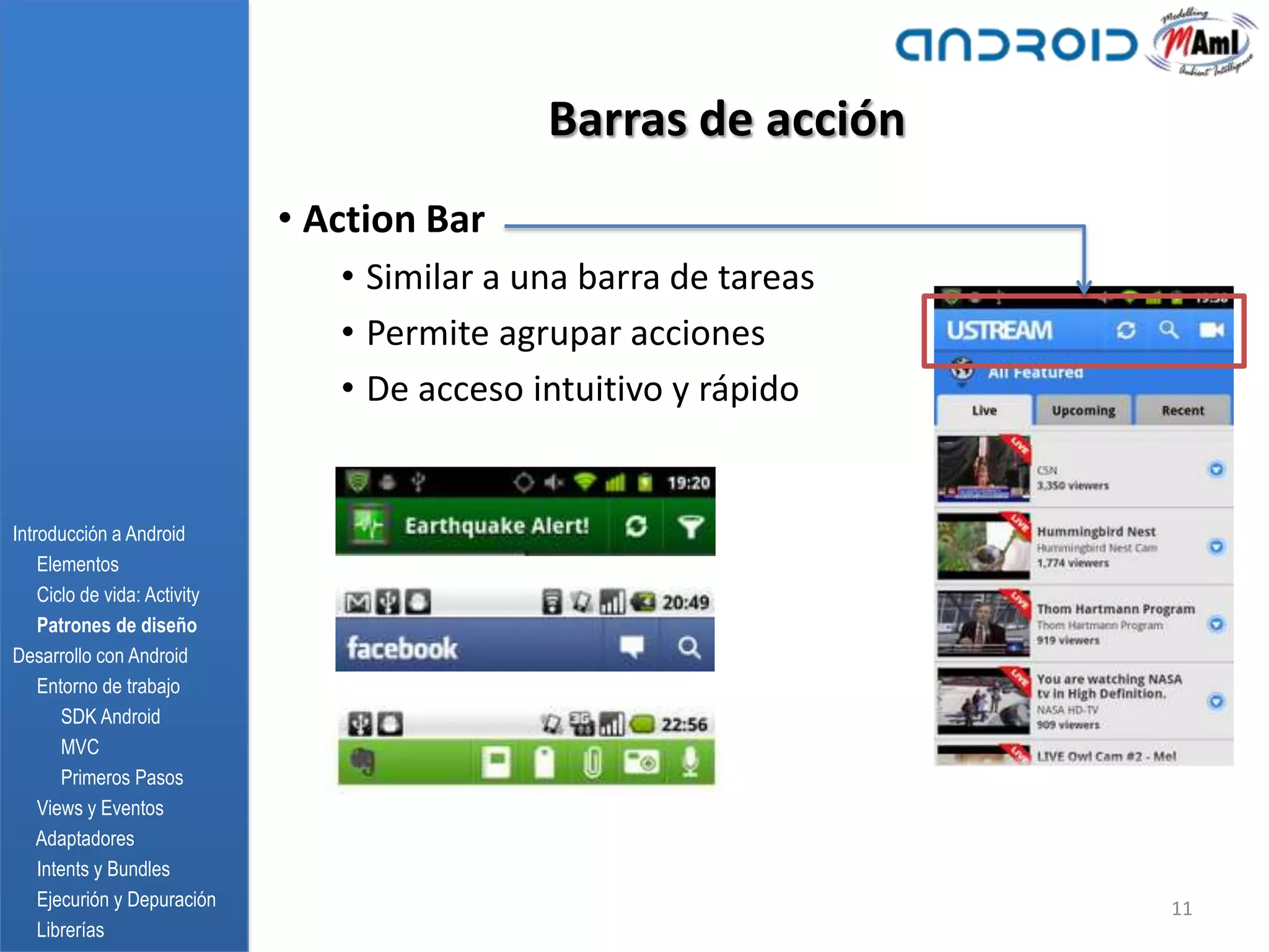 Barras de acción
                              • Action Bar
                                 • Similar a una barra de tareas
                                 • Permite agrupar acciones
                                 • De acceso intuitivo y rápido


Introducción a Android
    Elementos
    Ciclo de vida: Activity
    Patrones de diseño
Desarrollo con Android
    Entorno de trabajo
       SDK Android
       MVC
       Primeros Pasos
    Views y Eventos
    Adaptadores
    Intents y Bundles
    Ejecurión y Depuración                                         11
    Librerías
 