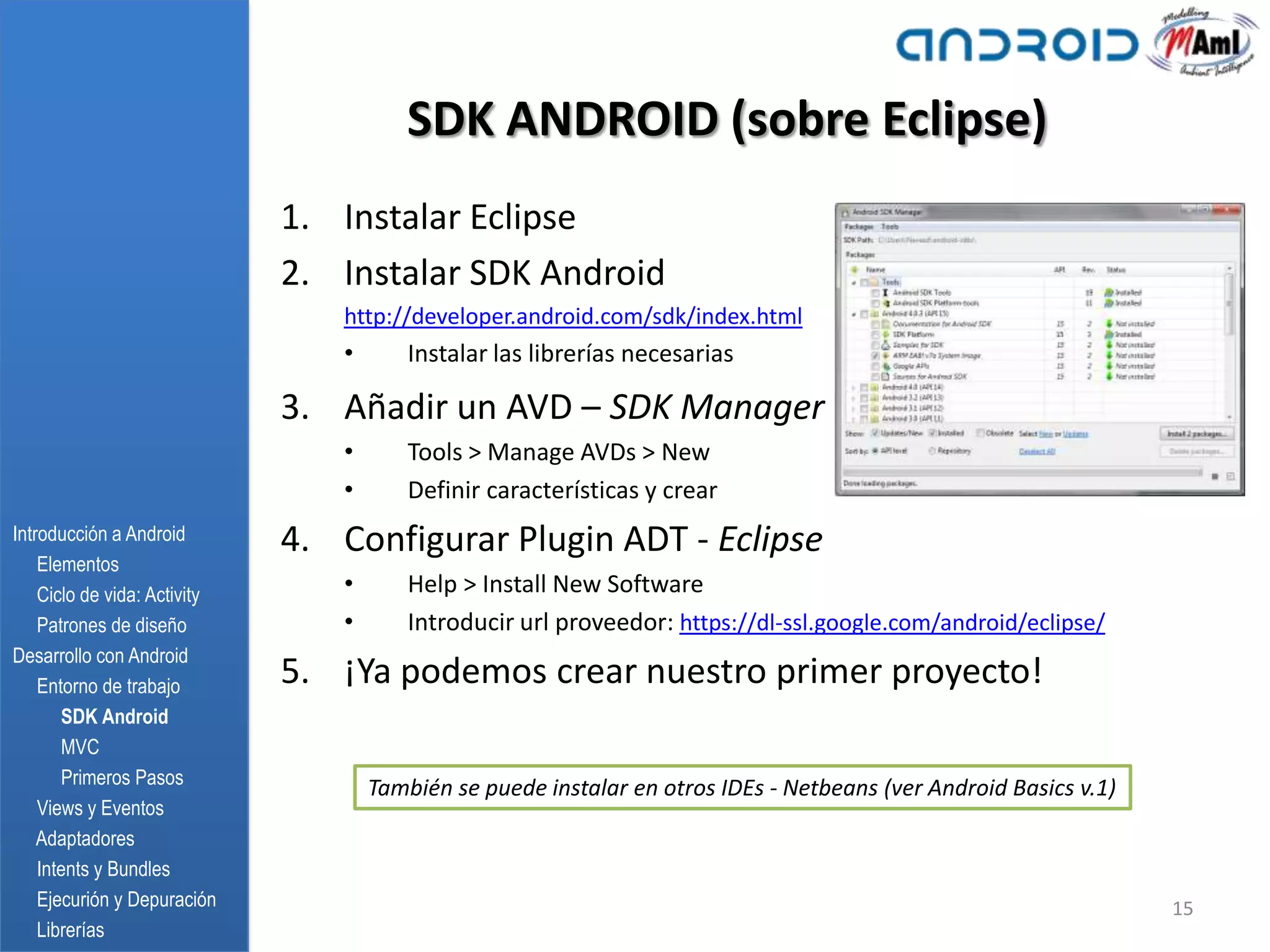 SDK ANDROID (sobre Eclipse)
                              1. Instalar Eclipse
                              2. Instalar SDK Android
                                 http://developer.android.com/sdk/index.html
                                 •       Instalar las librerías necesarias

                              3. Añadir un AVD – SDK Manager
                                 •       Tools > Manage AVDs > New
                                 •       Definir características y crear
Introducción a Android        4. Configurar Plugin ADT - Eclipse
    Elementos
    Ciclo de vida: Activity      •       Help > Install New Software
    Patrones de diseño           •       Introducir url proveedor: https://dl-ssl.google.com/android/eclipse/
Desarrollo con Android
    Entorno de trabajo        5. ¡Ya podemos crear nuestro primer proyecto!
       SDK Android
       MVC
       Primeros Pasos
                                     También se puede instalar en otros IDEs - Netbeans (ver Android Basics v.1)
    Views y Eventos
    Adaptadores
    Intents y Bundles
    Ejecurión y Depuración                                                                                         15
    Librerías
 