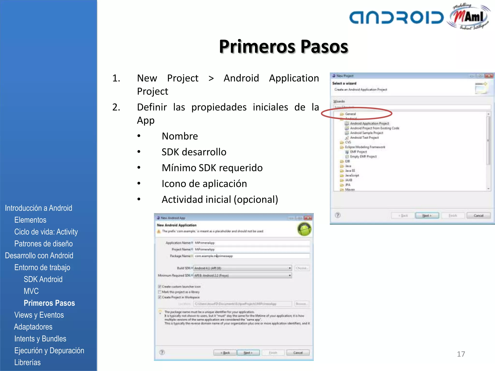 Primeros Pasos
                              1.   New Project > Android Application
                                   Project
                              2.   Definir las propiedades iniciales de la
                                   App
                                   •    Nombre
                                   •    SDK desarrollo
                                   •    Mínimo SDK requerido
                                   •    Icono de aplicación
                                   •    Actividad inicial (opcional)
Introducción a Android
    Elementos
    Ciclo de vida: Activity
    Patrones de diseño
Desarrollo con Android
    Entorno de trabajo
       SDK Android
       MVC
       Primeros Pasos
    Views y Eventos
    Adaptadores
    Intents y Bundles
    Ejecurión y Depuración                                                   17
    Librerías
 