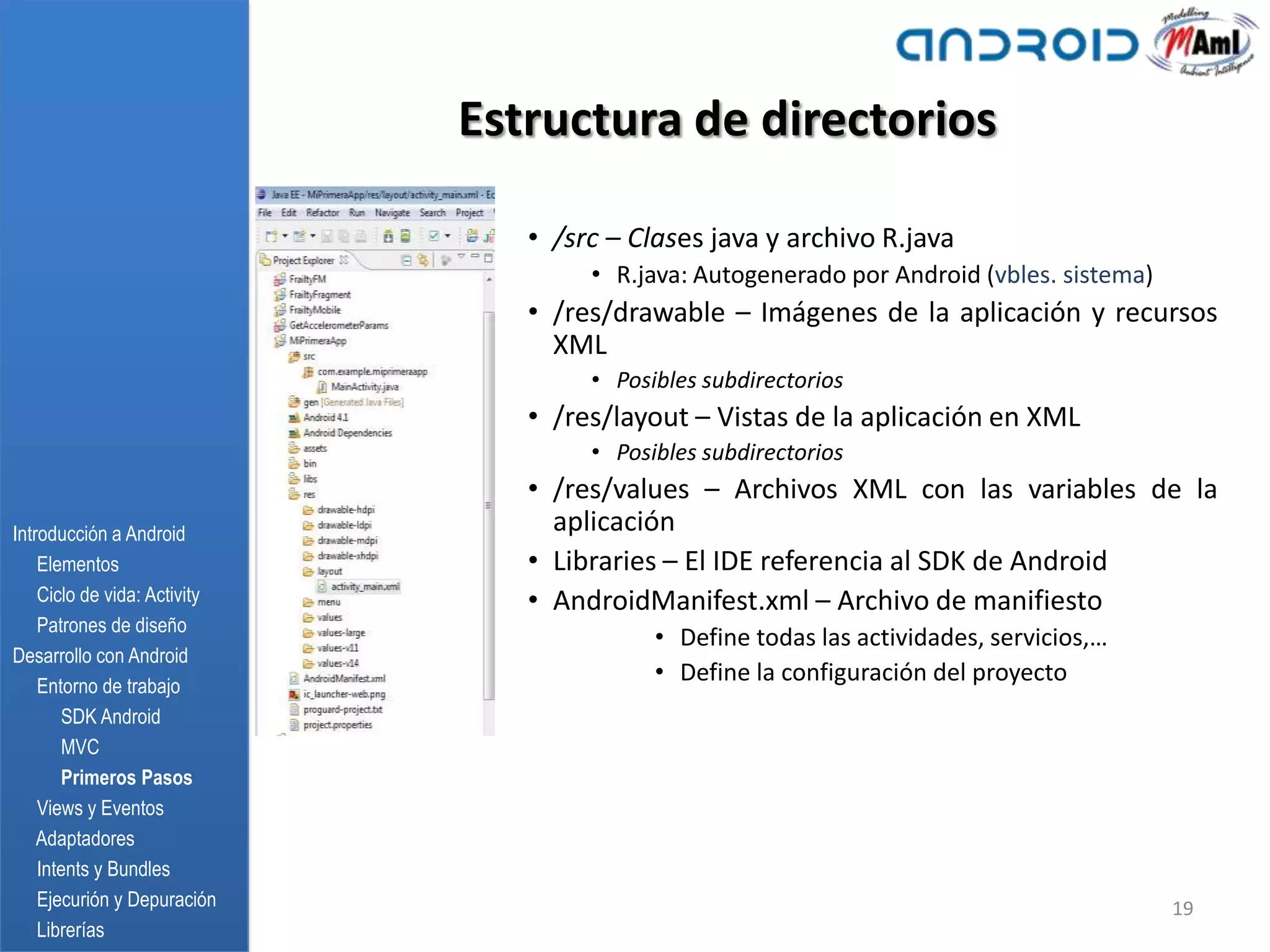 Estructura de directorios

                                 • /src – Clases java y archivo R.java
                                      • R.java: Autogenerado por Android (vbles. sistema)
                                 • /res/drawable – Imágenes de la aplicación y recursos
                                   XML
                                      • Posibles subdirectorios
                                 • /res/layout – Vistas de la aplicación en XML
                                      • Posibles subdirectorios
                                 • /res/values – Archivos XML con las variables de la
Introducción a Android             aplicación
    Elementos                    • Libraries – El IDE referencia al SDK de Android
    Ciclo de vida: Activity      • AndroidManifest.xml – Archivo de manifiesto
    Patrones de diseño
                                            • Define todas las actividades, servicios,…
Desarrollo con Android
    Entorno de trabajo
                                            • Define la configuración del proyecto
       SDK Android
       MVC
       Primeros Pasos
    Views y Eventos
    Adaptadores
    Intents y Bundles
    Ejecurión y Depuración                                                                  19
    Librerías
 