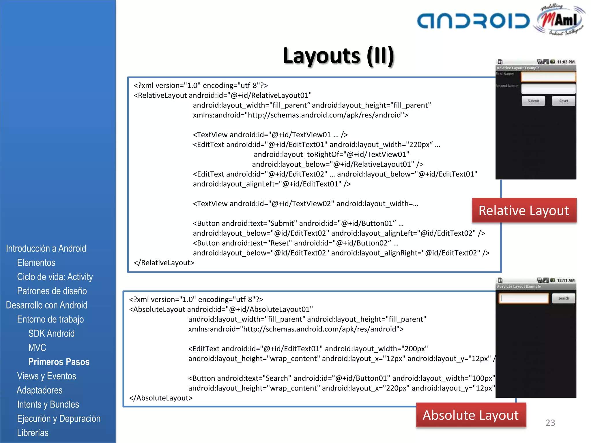 Layouts (II)
                               <?xml version="1.0" encoding="utf-8"?>
                               <RelativeLayout android:id="@+id/RelativeLayout01"
                                                android:layout_width="fill_parent“ android:layout_height="fill_parent"
                                                xmlns:android="http://schemas.android.com/apk/res/android">

                                                <TextView android:id="@+id/TextView01 … />
                                                <EditText android:id="@+id/EditText01" android:layout_width="220px“ …
                                                                  android:layout_toRightOf="@+id/TextView01"
                                                                 android:layout_below="@+id/RelativeLayout01" />
                                                <EditText android:id="@+id/EditText02" … android:layout_below="@+id/EditText01"
                                                android:layout_alignLeft="@+id/EditText01" />

                                                <TextView android:id="@+id/TextView02" android:layout_width=…
                                                                                                                                  Relative Layout
                                                <Button android:text="Submit" android:id="@+id/Button01” …
                                                android:layout_below="@id/EditText02" android:layout_alignLeft="@id/EditText02" />
                                                <Button android:text="Reset" android:id="@+id/Button02“ …
Introducción a Android                          android:layout_below="@id/EditText02" android:layout_alignRight="@id/EditText02" />
    Elementos                  </RelativeLayout>
    Ciclo de vida: Activity
    Patrones de diseño
                              <?xml version="1.0" encoding="utf-8"?>
Desarrollo con Android        <AbsoluteLayout android:id="@+id/AbsoluteLayout01"
    Entorno de trabajo                         android:layout_width="fill_parent" android:layout_height="fill_parent"
                                               xmlns:android="http://schemas.android.com/apk/res/android">
       SDK Android
       MVC                                     <EditText android:id="@+id/EditText01" android:layout_width="200px"
       Primeros Pasos                          android:layout_height="wrap_content" android:layout_x="12px" android:layout_y="12px" />

    Views y Eventos                           <Button android:text="Search" android:id="@+id/Button01" android:layout_width="100px"
    Adaptadores                               android:layout_height="wrap_content" android:layout_x="220px" android:layout_y="12px" />
                              </AbsoluteLayout>
    Intents y Bundles
    Ejecurión y Depuración                                                                                         Absolute Layout           23
    Librerías
 