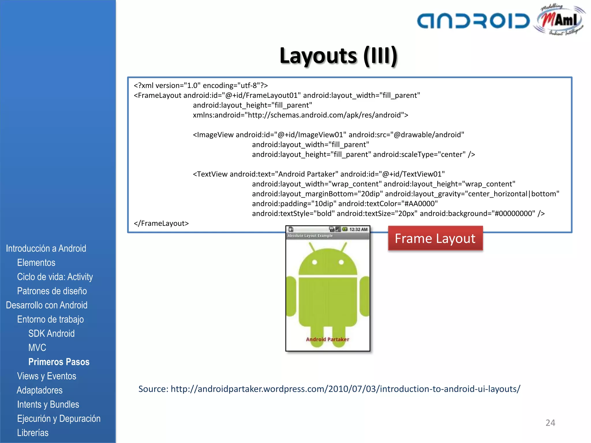 Layouts (III)
                              <?xml version="1.0" encoding="utf-8"?>
                              <FrameLayout android:id="@+id/FrameLayout01" android:layout_width="fill_parent"
                                               android:layout_height="fill_parent"
                                               xmlns:android="http://schemas.android.com/apk/res/android">

                                               <ImageView android:id="@+id/ImageView01" android:src="@drawable/android"
                                                              android:layout_width="fill_parent"
                                                              android:layout_height="fill_parent" android:scaleType="center" />

                                               <TextView android:text="Android Partaker" android:id="@+id/TextView01"
                                                               android:layout_width="wrap_content" android:layout_height="wrap_content"
                                                               android:layout_marginBottom="20dip" android:layout_gravity="center_horizontal|bottom"
                                                               android:padding="10dip" android:textColor="#AA0000"
                                                               android:textStyle="bold" android:textSize="20px" android:background="#00000000" />
                              </FrameLayout>

                                                                                                        Frame Layout
Introducción a Android
    Elementos
    Ciclo de vida: Activity
    Patrones de diseño
Desarrollo con Android
    Entorno de trabajo
       SDK Android
       MVC
       Primeros Pasos
    Views y Eventos
    Adaptadores                Source: http://androidpartaker.wordpress.com/2010/07/03/introduction-to-android-ui-layouts/
    Intents y Bundles
    Ejecurión y Depuración                                                                                                                      24
    Librerías
 
