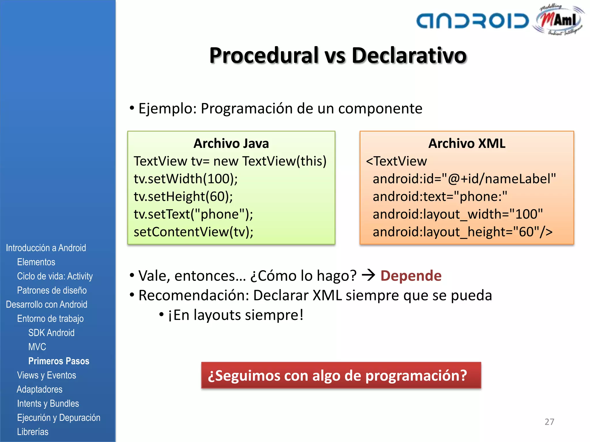 Procedural vs Declarativo

                              • Ejemplo: Programación de un componente

                                         Archivo Java                    Archivo XML
                              TextView tv= new TextView(this)   <TextView
                              tv.setWidth(100);                  android:id="@+id/nameLabel"
                              tv.setHeight(60);                  android:text="phone:"
                              tv.setText("phone");               android:layout_width="100"
                              setContentView(tv);                android:layout_height="60"/>
Introducción a Android
    Elementos
    Ciclo de vida: Activity   • Vale, entonces… ¿Cómo lo hago?  Depende
    Patrones de diseño
Desarrollo con Android
                              • Recomendación: Declarar XML siempre que se pueda
    Entorno de trabajo             • ¡En layouts siempre!
       SDK Android
       MVC
       Primeros Pasos
    Views y Eventos                      ¿Seguimos con algo de programación?
    Adaptadores
    Intents y Bundles
    Ejecurión y Depuración                                                                 27
    Librerías
 