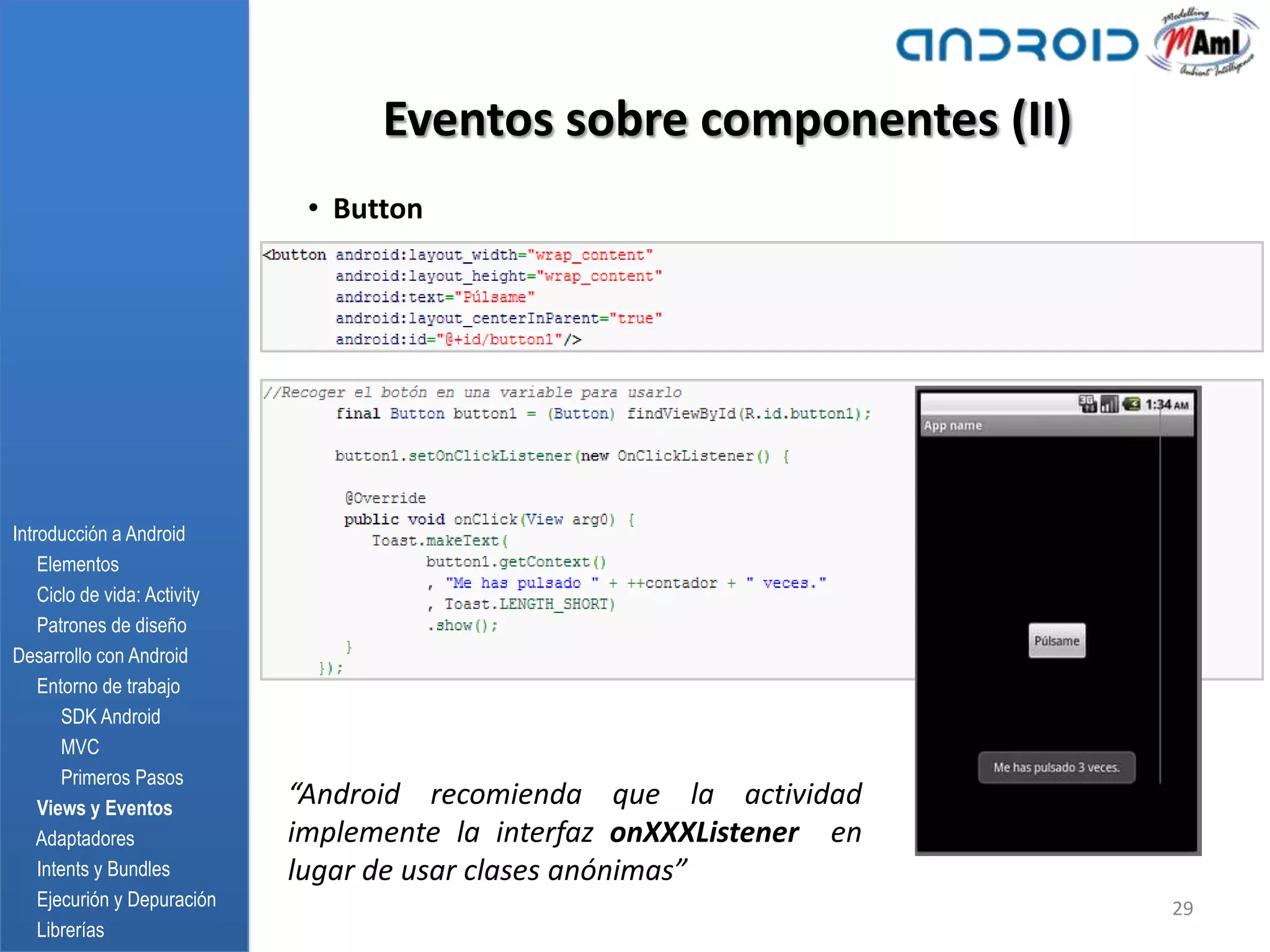 Eventos sobre componentes (II)
                               • Button




Introducción a Android
    Elementos
    Ciclo de vida: Activity
    Patrones de diseño
Desarrollo con Android
    Entorno de trabajo
       SDK Android
       MVC
       Primeros Pasos
    Views y Eventos
                              “Android recomienda que la actividad
    Adaptadores               implemente la interfaz onXXXListener en
    Intents y Bundles         lugar de usar clases anónimas”
    Ejecurión y Depuración                                              29
    Librerías
 