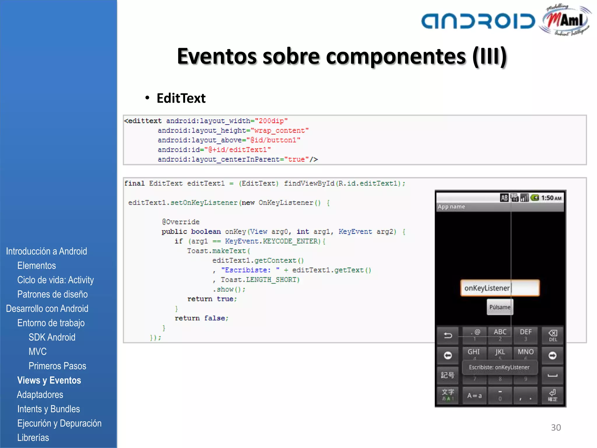 Eventos sobre componentes (III)
                              • EditText




Introducción a Android
    Elementos
    Ciclo de vida: Activity
    Patrones de diseño
Desarrollo con Android
    Entorno de trabajo
       SDK Android
       MVC
       Primeros Pasos
    Views y Eventos
    Adaptadores
    Intents y Bundles
    Ejecurión y Depuración                                           30
    Librerías
 