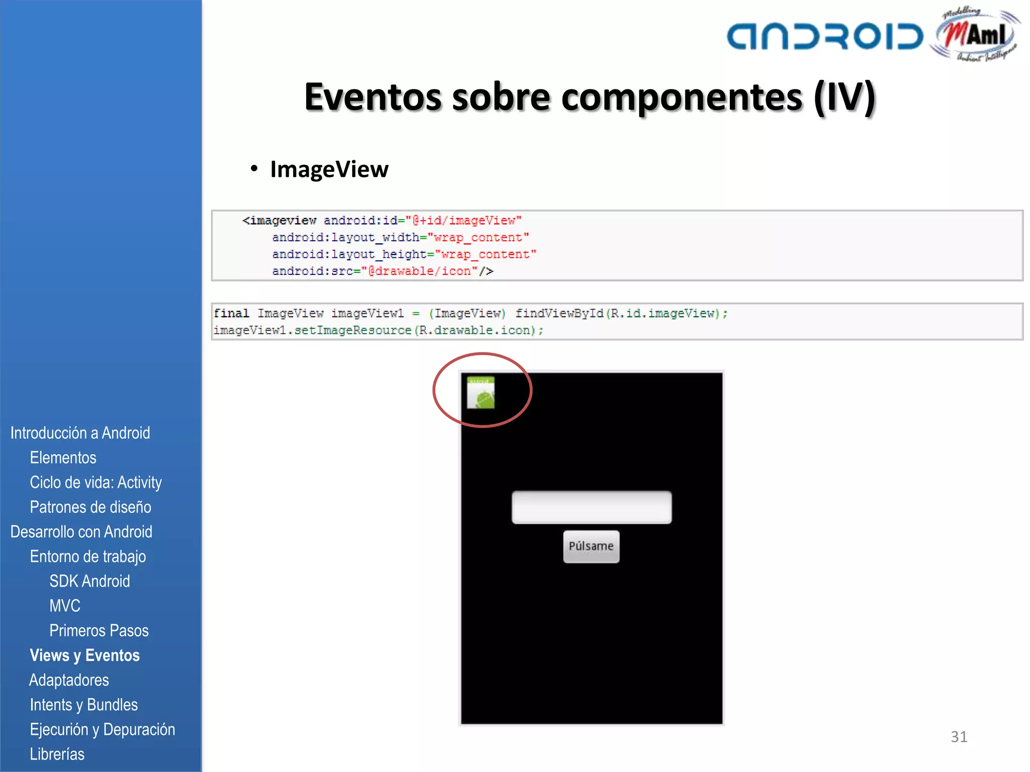 Eventos sobre componentes (IV)
                              • ImageView




Introducción a Android
    Elementos
    Ciclo de vida: Activity
    Patrones de diseño
Desarrollo con Android
    Entorno de trabajo
       SDK Android
       MVC
       Primeros Pasos
    Views y Eventos
    Adaptadores
    Intents y Bundles
    Ejecurión y Depuración                                         31
    Librerías
 