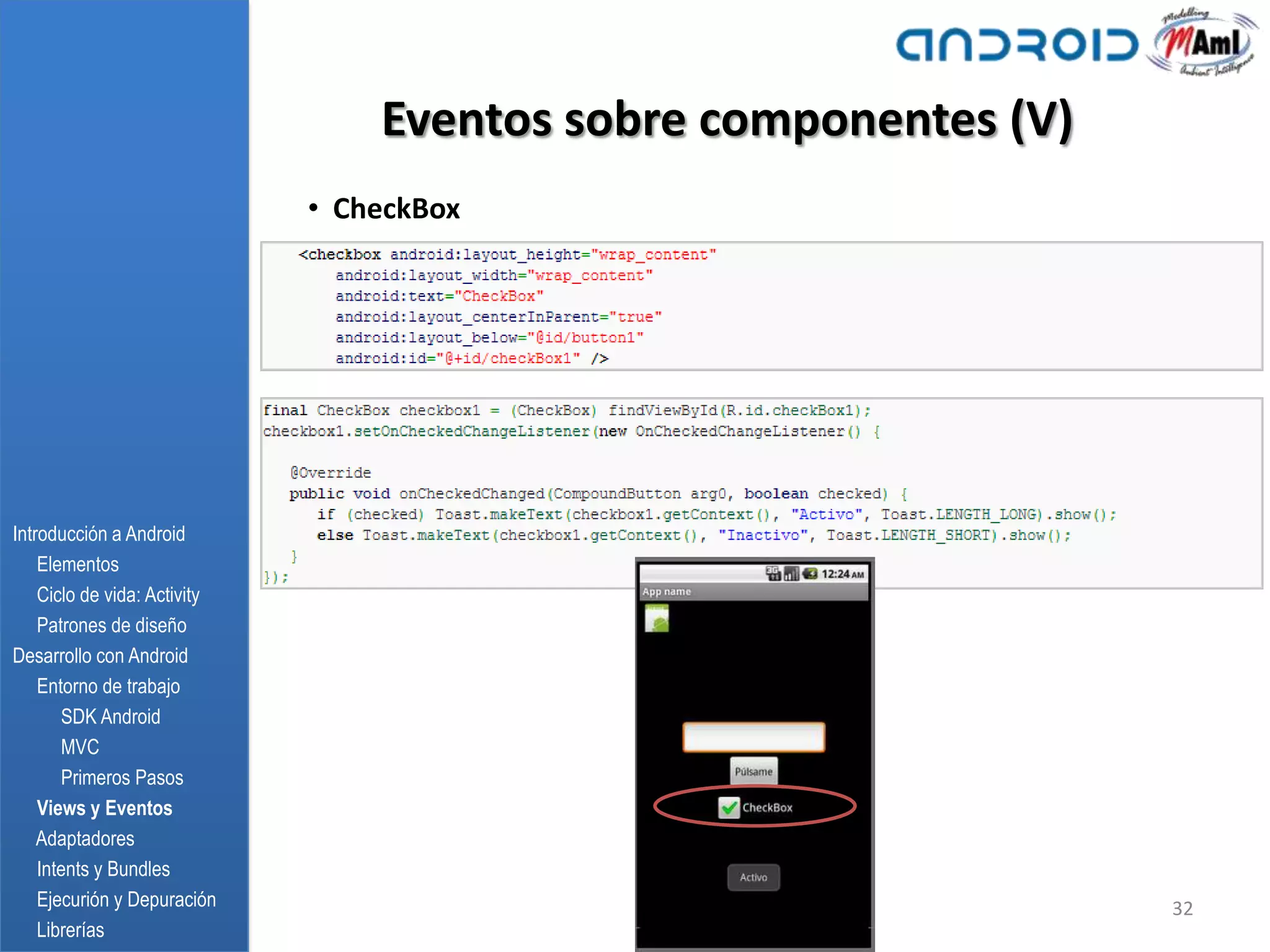 Eventos sobre componentes (V)
                              • CheckBox




Introducción a Android
    Elementos
    Ciclo de vida: Activity
    Patrones de diseño
Desarrollo con Android
    Entorno de trabajo
       SDK Android
       MVC
       Primeros Pasos
    Views y Eventos
    Adaptadores
    Intents y Bundles
    Ejecurión y Depuración                                        32
    Librerías
 