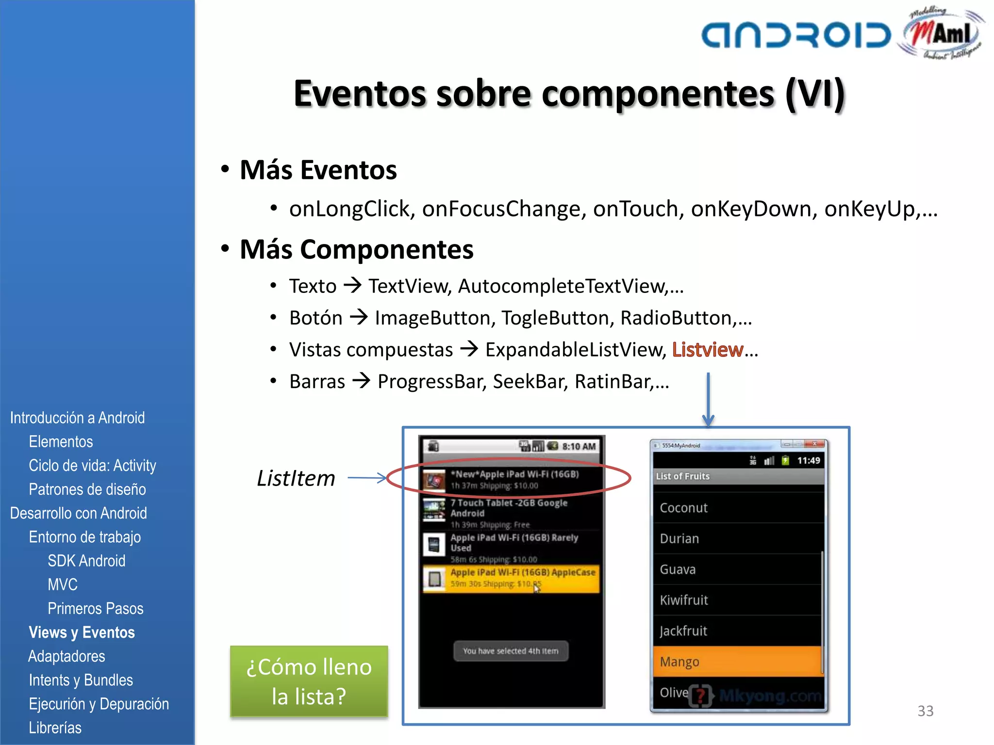 Eventos sobre componentes (VI)
                              • Más Eventos
                                 • onLongClick, onFocusChange, onTouch, onKeyDown, onKeyUp,…
                              • Más Componentes
                                 •   Texto  TextView, AutocompleteTextView,…
                                 •   Botón  ImageButton, TogleButton, RadioButton,…
                                 •   Vistas compuestas  ExpandableListView,       …
                                 •   Barras  ProgressBar, SeekBar, RatinBar,…
Introducción a Android
    Elementos
    Ciclo de vida: Activity
    Patrones de diseño
                                ListItem
Desarrollo con Android
    Entorno de trabajo
       SDK Android
       MVC
       Primeros Pasos
    Views y Eventos
    Adaptadores
    Intents y Bundles
                               ¿Cómo lleno
    Ejecurión y Depuración       la lista?                                                33
    Librerías
 